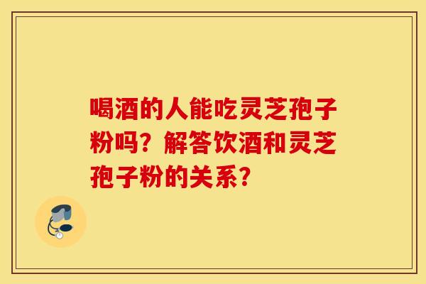 喝酒的人能吃灵芝孢子粉吗？解答饮酒和灵芝孢子粉的关系？