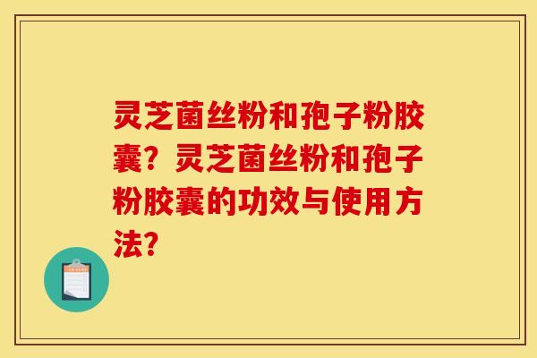 灵芝菌丝粉和孢子粉胶囊？灵芝菌丝粉和孢子粉胶囊的功效与使用方法？