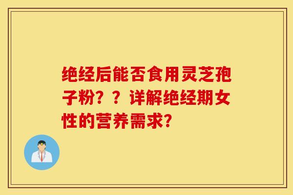 绝经后能否食用灵芝孢子粉??详解绝经期女性的营养需求? 绝经后能否食用灵芝孢子粉??详解绝经期女性的营养需求?