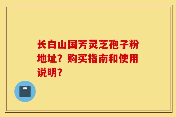 长白山国芳灵芝孢子粉地址？购买指南和使用说明？