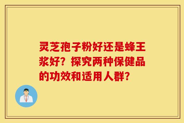 灵芝孢子粉好还是蜂王浆好?探究两种保健品的功效和适用人群? 灵芝孢子粉好还是蜂王浆好?探究两种保健品的功效和适用人群?
