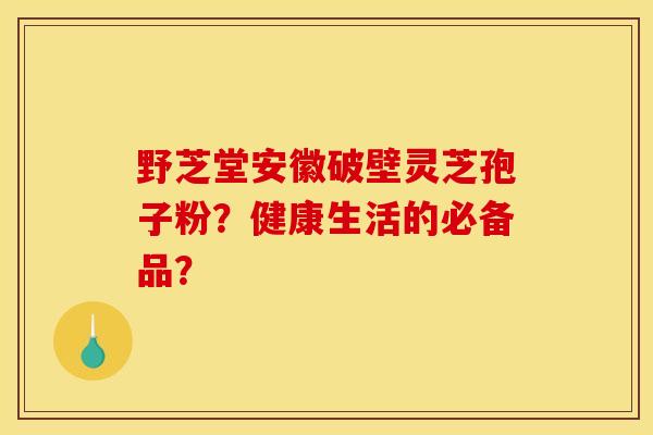 野芝堂安徽破壁灵芝孢子粉?健康生活的必备品? 野芝堂安徽破壁灵芝孢子粉?健康生活的必备品?