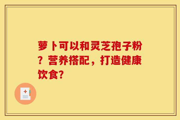 萝卜可以和灵芝孢子粉?营养搭配,打造健康饮食? 萝卜可以和灵芝孢子粉?营养搭配,打造健康饮食?