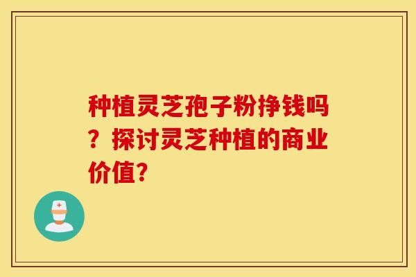 种植灵芝孢子粉挣钱吗?探讨灵芝种植的商业价值? 种植灵芝孢子粉挣钱吗?探讨灵芝种植的商业价值?