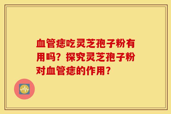 血管痣吃灵芝孢子粉有用吗?探究灵芝孢子粉对血管痣的作用? 血管痣吃灵芝孢子粉有用吗?探究灵芝孢子粉对血管痣的作用?