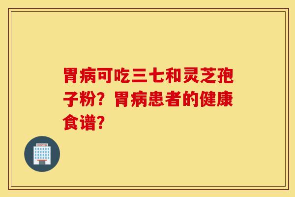 胃病可吃三七和灵芝孢子粉?胃病患者的健康食谱? 胃病可吃三七和灵芝孢子粉?胃病患者的健康食谱?