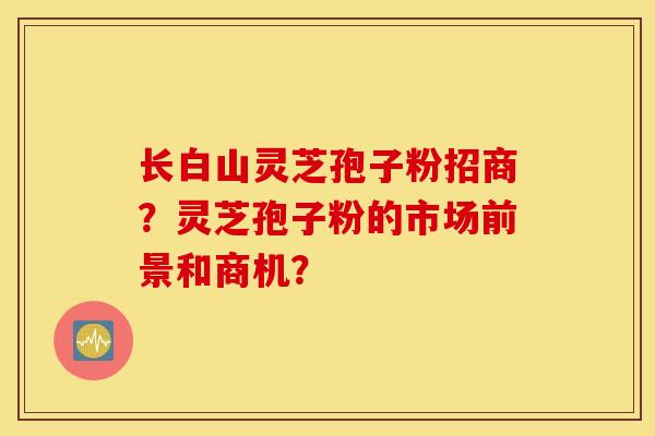 长白山灵芝孢子粉招商?灵芝孢子粉的市场前景和商机? 长白山灵芝孢子粉招商?灵芝孢子粉的市场前景和商机?