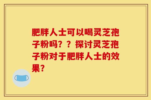 肥胖人士可以喝灵芝孢子粉吗??探讨灵芝孢子粉对于肥胖人士的效果? 肥胖人士可以喝灵芝孢子粉吗??探讨灵芝孢子粉对于肥胖人士的效果?