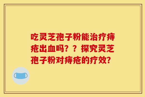 吃灵芝孢子粉能治疗痔疮出血吗??探究灵芝孢子粉对痔疮的疗效? 吃灵芝孢子粉能治疗痔疮出血吗??探究灵芝孢子粉对痔疮的疗效?