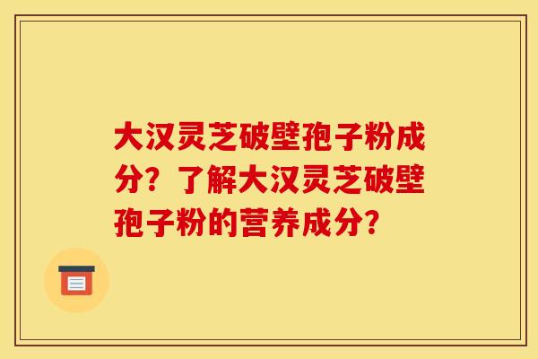 大汉灵芝破壁孢子粉成分？了解大汉灵芝破壁孢子粉的营养成分？