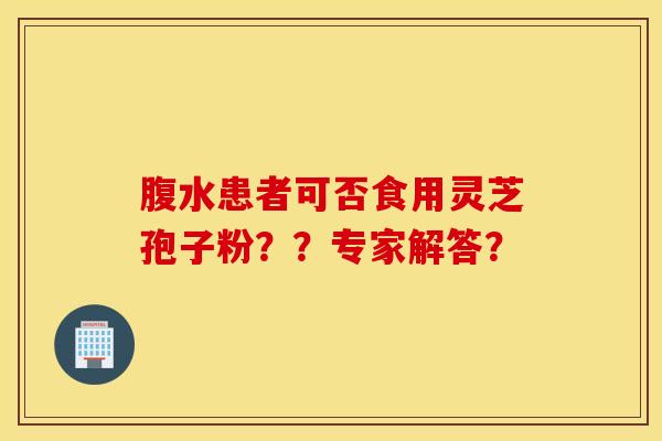 腹水患者可否食用灵芝孢子粉??专家解答? 腹水患者可否食用灵芝孢子粉??专家解答?