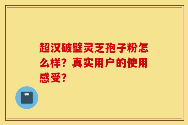 超汉破壁灵芝孢子粉怎么样?真实用户的使用感受? 超汉破壁灵芝孢子粉怎么样?真实用户的使用感受?