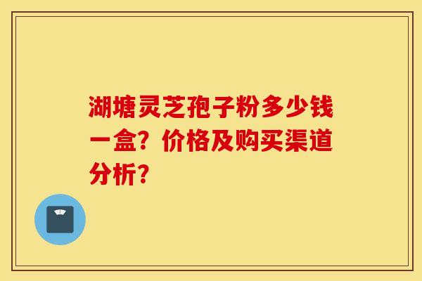 湖塘灵芝孢子粉多少钱一盒?价格及购买渠道分析? 湖塘灵芝孢子粉多少钱一盒?价格及购买渠道分析?