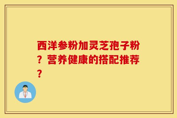 西洋参粉加灵芝孢子粉?营养健康的搭配推荐? 西洋参粉加灵芝孢子粉?营养健康的搭配推荐?