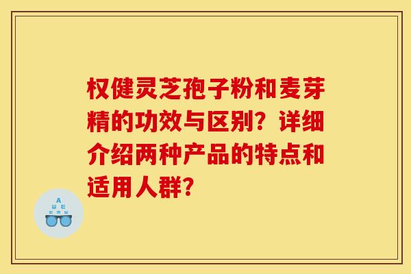 权健灵芝孢子粉和麦芽精的功效与区别?详细介绍两种产品的特点和适用人群? 权健灵芝孢子粉和麦芽精的功效与区别?详细介绍两种产品的特点和适用人群?