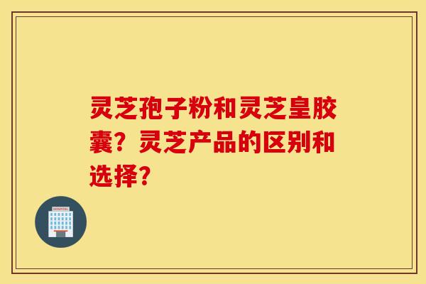 灵芝孢子粉和灵芝皇胶囊?灵芝产品的区别和选择? 灵芝孢子粉和灵芝皇胶囊?灵芝产品的区别和选择?