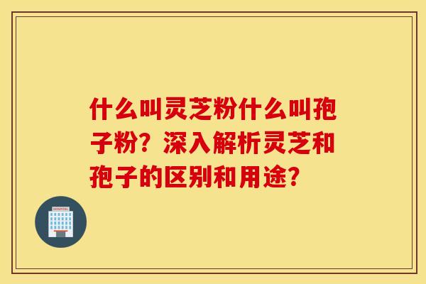 什么叫灵芝粉什么叫孢子粉?深入解析灵芝和孢子的区别和用途? 什么叫灵芝粉什么叫孢子粉?深入解析灵芝和孢子的区别和用途?