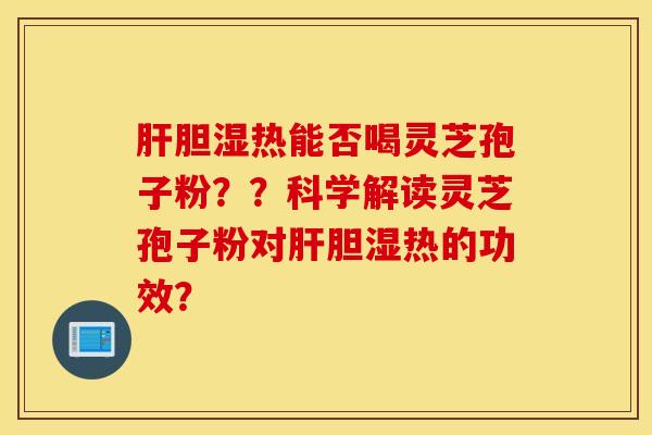 肝胆湿热能否喝灵芝孢子粉??科学解读灵芝孢子粉对肝胆湿热的功效? 肝胆湿热能否喝灵芝孢子粉??科学解读灵芝孢子粉对肝胆湿热的功效?