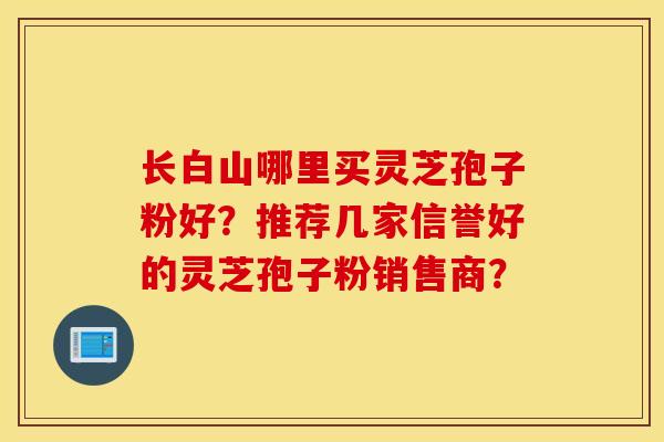 长白山哪里买灵芝孢子粉好？推荐几家信誉好的灵芝孢子粉销售商？