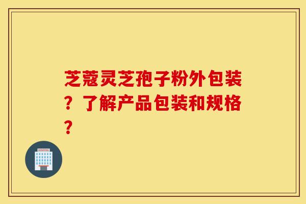 芝蔻灵芝孢子粉外包装?了解产品包装和规格? 芝蔻灵芝孢子粉外包装?了解产品包装和规格?