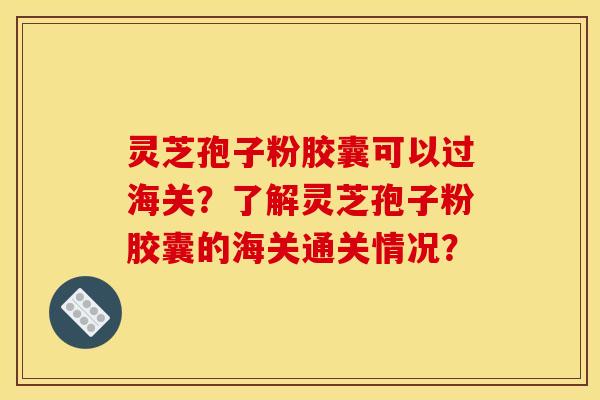 灵芝孢子粉胶囊可以过海关?了解灵芝孢子粉胶囊的海关通关情况? 灵芝孢子粉胶囊可以过海关?了解灵芝孢子粉胶囊的海关通关情况?