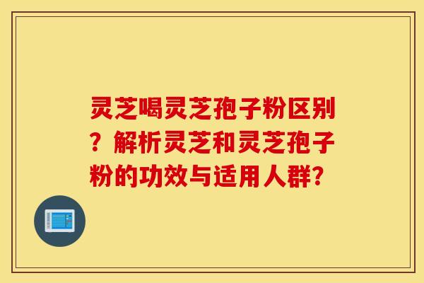 灵芝喝灵芝孢子粉区别?解析灵芝和灵芝孢子粉的功效与适用人群? 灵芝喝灵芝孢子粉区别?解析灵芝和灵芝孢子粉的功效与适用人群?