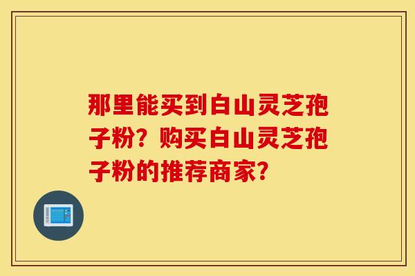那里能买到白山灵芝孢子粉?购买白山灵芝孢子粉的推荐商家? 那里能买到白山灵芝孢子粉?购买白山灵芝孢子粉的推荐商家?