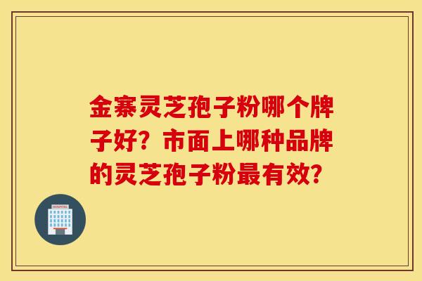金寨灵芝孢子粉哪个牌子好？市面上哪种品牌的灵芝孢子粉有效？