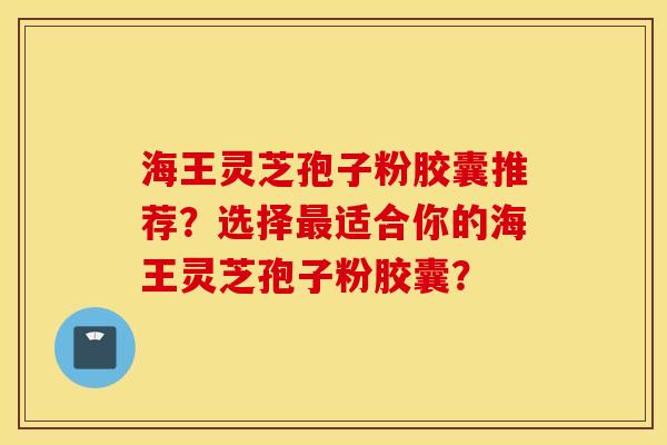 海王灵芝孢子粉胶囊推荐?选择最适合你的海王灵芝孢子粉胶囊? 海王灵芝孢子粉胶囊推荐?选择最适合你的海王灵芝孢子粉胶囊?