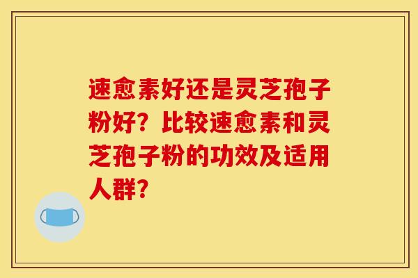 速愈素好还是灵芝孢子粉好?比较速愈素和灵芝孢子粉的功效及适用人群? 速愈素好还是灵芝孢子粉好?比较速愈素和灵芝孢子粉的功效及适用人群?