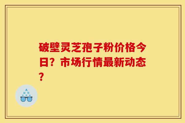 破壁灵芝孢子粉价格今日?市场行情最新动态? 破壁灵芝孢子粉价格今日?市场行情最新动态?
