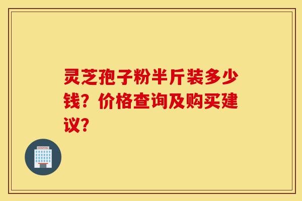 灵芝孢子粉半斤装多少钱?价格查询及购买建议? 灵芝孢子粉半斤装多少钱?价格查询及购买建议?
