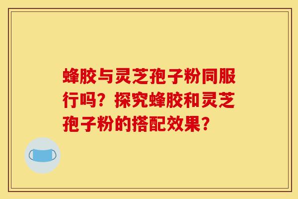 蜂胶与灵芝孢子粉同服行吗?探究蜂胶和灵芝孢子粉的搭配效果? 蜂胶与灵芝孢子粉同服行吗?探究蜂胶和灵芝孢子粉的搭配效果?
