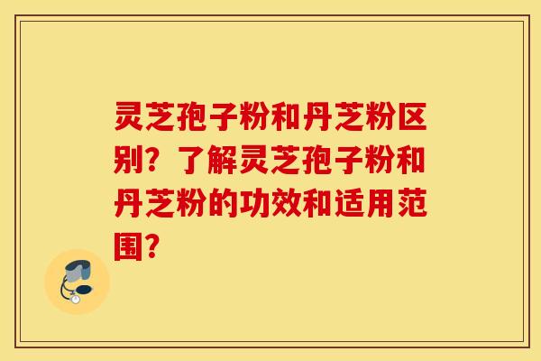 灵芝孢子粉和丹芝粉区别?了解灵芝孢子粉和丹芝粉的功效和适用范围? 灵芝孢子粉和丹芝粉区别?了解灵芝孢子粉和丹芝粉的功效和适用范围?