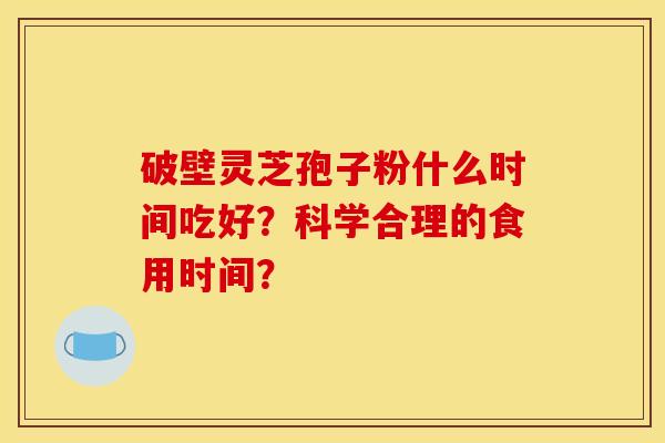 破壁灵芝孢子粉什么时间吃好?科学合理的食用时间? 破壁灵芝孢子粉什么时间吃好?科学合理的食用时间?