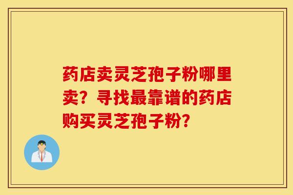 药店卖灵芝孢子粉哪里卖？寻找靠谱的药店购买灵芝孢子粉？