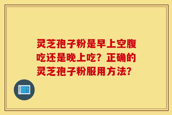 灵芝孢子粉是早上空腹吃还是晚上吃?正确的灵芝孢子粉服用方法? 灵芝孢子粉是早上空腹吃还是晚上吃?正确的灵芝孢子粉服用方法?