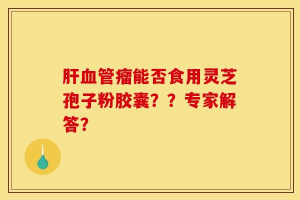 肝血管瘤能否食用灵芝孢子粉胶囊??专家解答? 肝血管瘤能否食用灵芝孢子粉胶囊??专家解答?