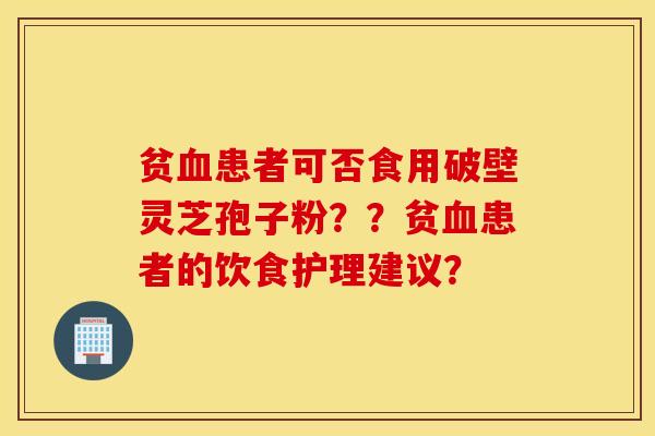 贫血患者可否食用破壁灵芝孢子粉??贫血患者的饮食护理建议? 贫血患者可否食用破壁灵芝孢子粉??贫血患者的饮食护理建议?