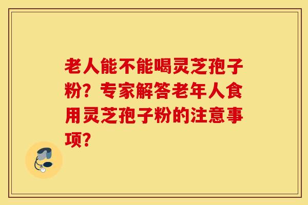 老人能不能喝灵芝孢子粉?专家解答老年人食用灵芝孢子粉的注意事项? 老人能不能喝灵芝孢子粉?专家解答老年人食用灵芝孢子粉的注意事项?