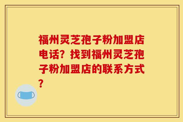 福州灵芝孢子粉加盟店电话?找到福州灵芝孢子粉加盟店的联系方式? 福州灵芝孢子粉加盟店电话?找到福州灵芝孢子粉加盟店的联系方式?