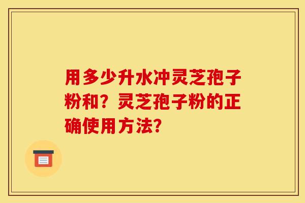 用多少升水冲灵芝孢子粉和?灵芝孢子粉的正确使用方法? 用多少升水冲灵芝孢子粉和?灵芝孢子粉的正确使用方法?