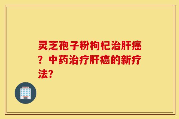 灵芝孢子粉枸杞治肝癌?中药治疗肝癌的新疗法? 灵芝孢子粉枸杞治肝癌?中药治疗肝癌的新疗法?