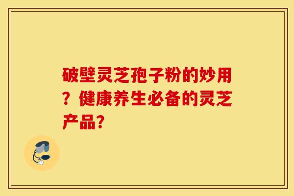 破壁灵芝孢子粉的妙用?健康养生必备的灵芝产品? 破壁灵芝孢子粉的妙用?健康养生必备的灵芝产品?