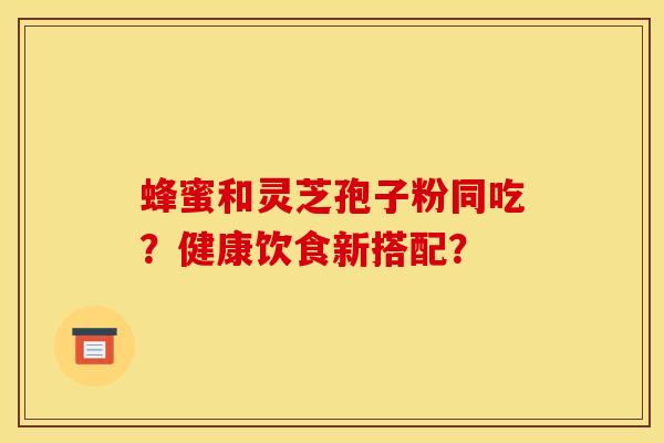 蜂蜜和灵芝孢子粉同吃?健康饮食新搭配? 蜂蜜和灵芝孢子粉同吃?健康饮食新搭配?