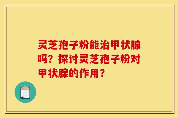 灵芝孢子粉能治甲状腺吗?探讨灵芝孢子粉对甲状腺的作用? 灵芝孢子粉能治甲状腺吗?探讨灵芝孢子粉对甲状腺的作用?