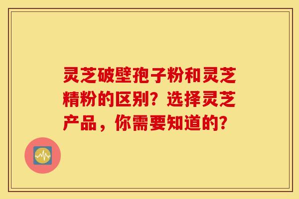 灵芝破壁孢子粉和灵芝精粉的区别?选择灵芝产品,你需要知道的? 灵芝破壁孢子粉和灵芝精粉的区别?选择灵芝产品,你需要知道的?