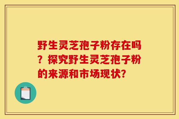 野生灵芝孢子粉存在吗？探究野生灵芝孢子粉的来源和市场现状？