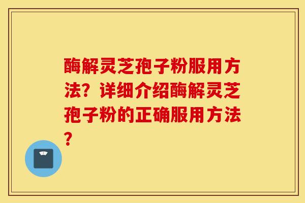 酶解灵芝孢子粉服用方法?详细介绍酶解灵芝孢子粉的正确服用方法? 酶解灵芝孢子粉服用方法?详细介绍酶解灵芝孢子粉的正确服用方法?