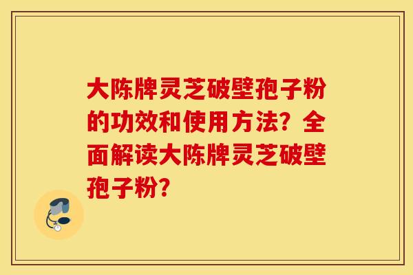 大陈牌灵芝破壁孢子粉的功效和使用方法？全面解读大陈牌灵芝破壁孢子粉？